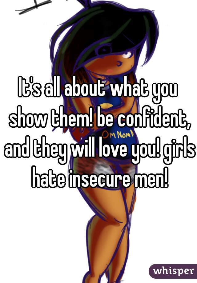 It's all about what you show them! be confident, and they will love you! girls hate insecure men!