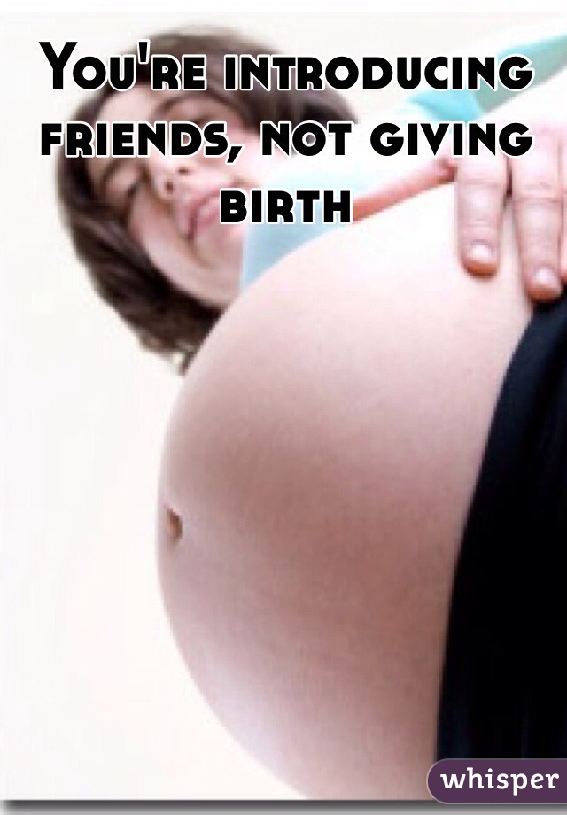 You're introducing friends, not giving birth