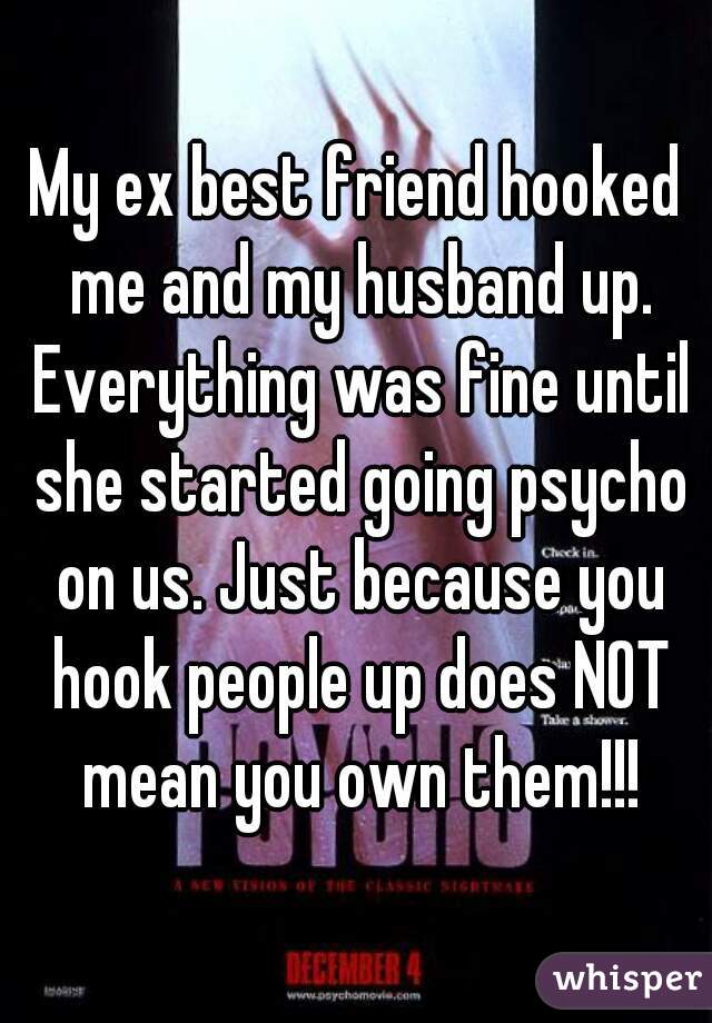 My ex best friend hooked me and my husband up. Everything was fine until she started going psycho on us. Just because you hook people up does NOT mean you own them!!!