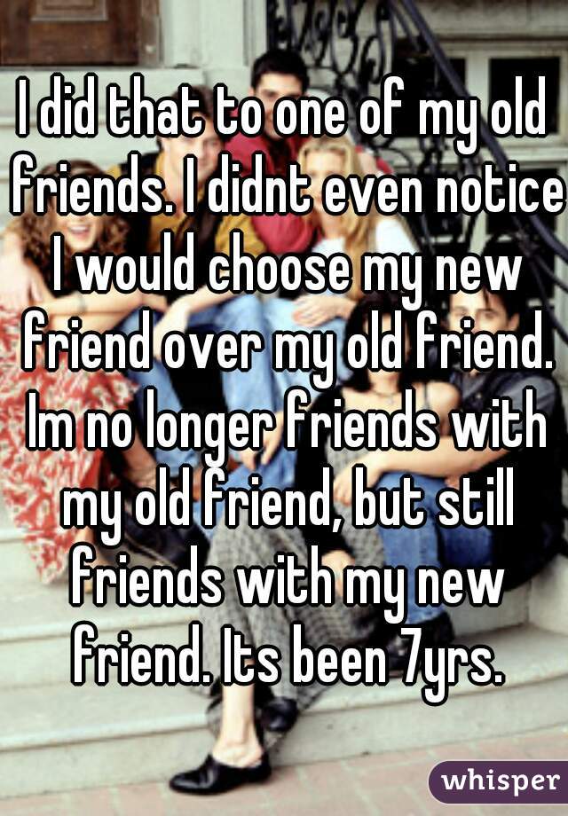 I did that to one of my old friends. I didnt even notice I would choose my new friend over my old friend. Im no longer friends with my old friend, but still friends with my new friend. Its been 7yrs.