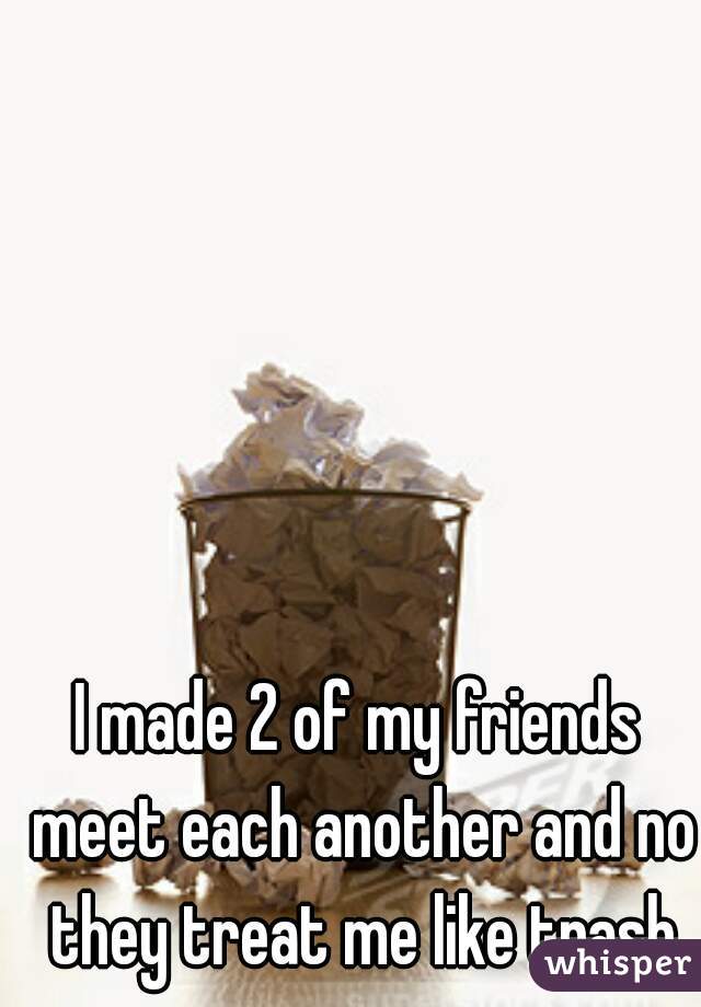 I made 2 of my friends meet each another and no they treat me like trash