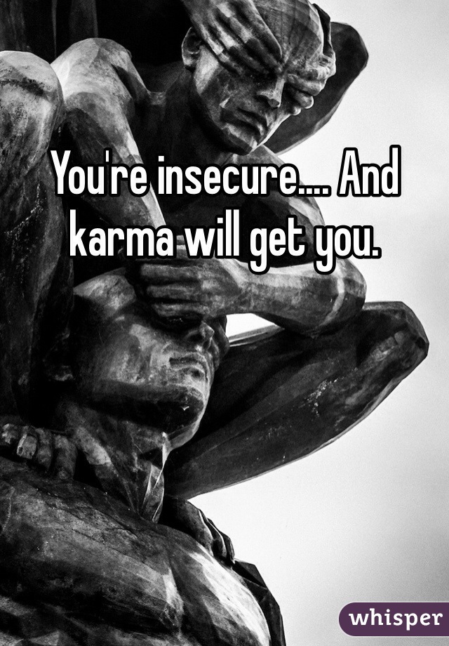 You're insecure.... And karma will get you.