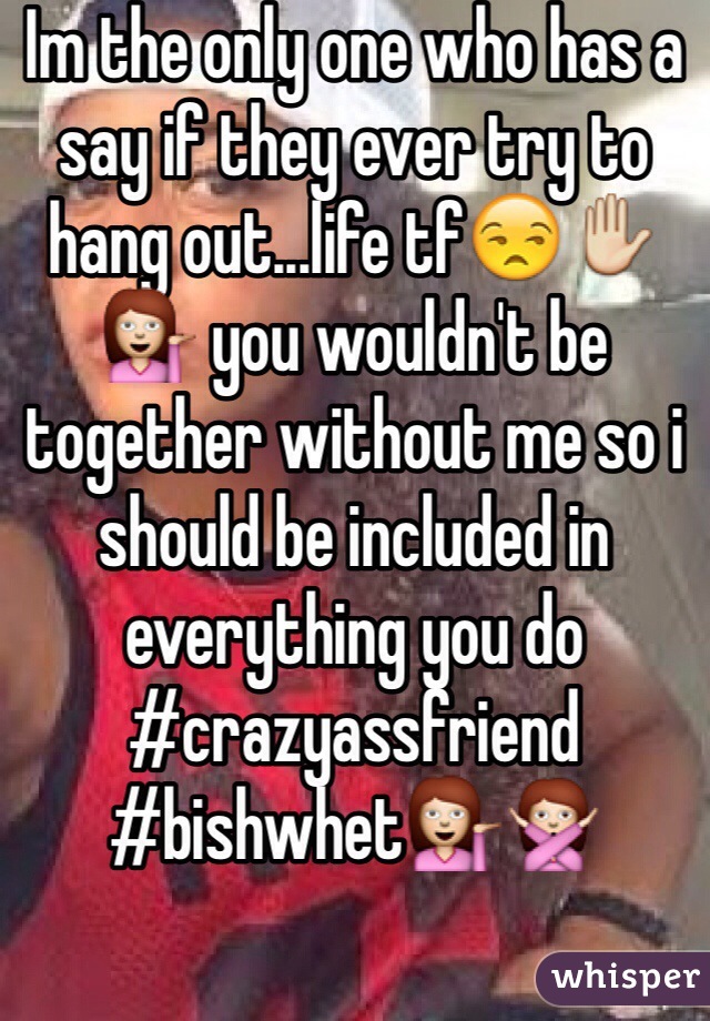 Im the only one who has a say if they ever try to hang out...life tf😒✋💁 you wouldn't be together without me so i should be included in everything you do #crazyassfriend 
#bishwhet💁🙅