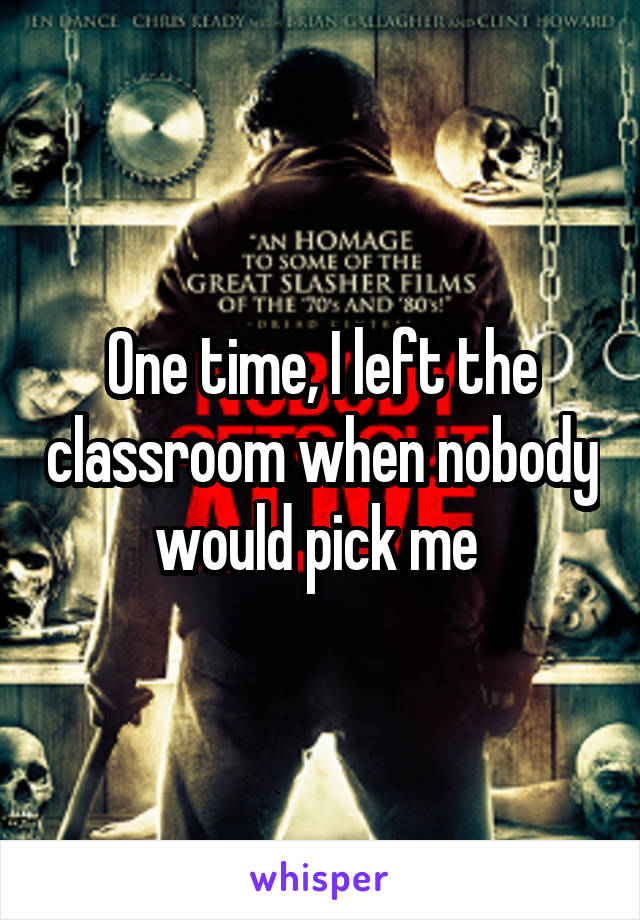 One time, I left the classroom when nobody would pick me 