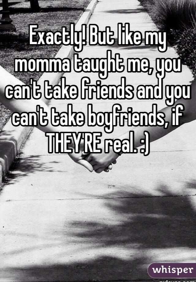 Exactly! But like my momma taught me, you can't take friends and you can't take boyfriends, if THEY'RE real. :)