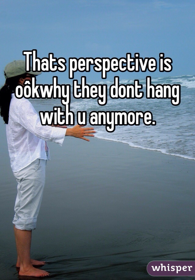 Thats perspective is oôkwhy they dont hang with u anymore. 