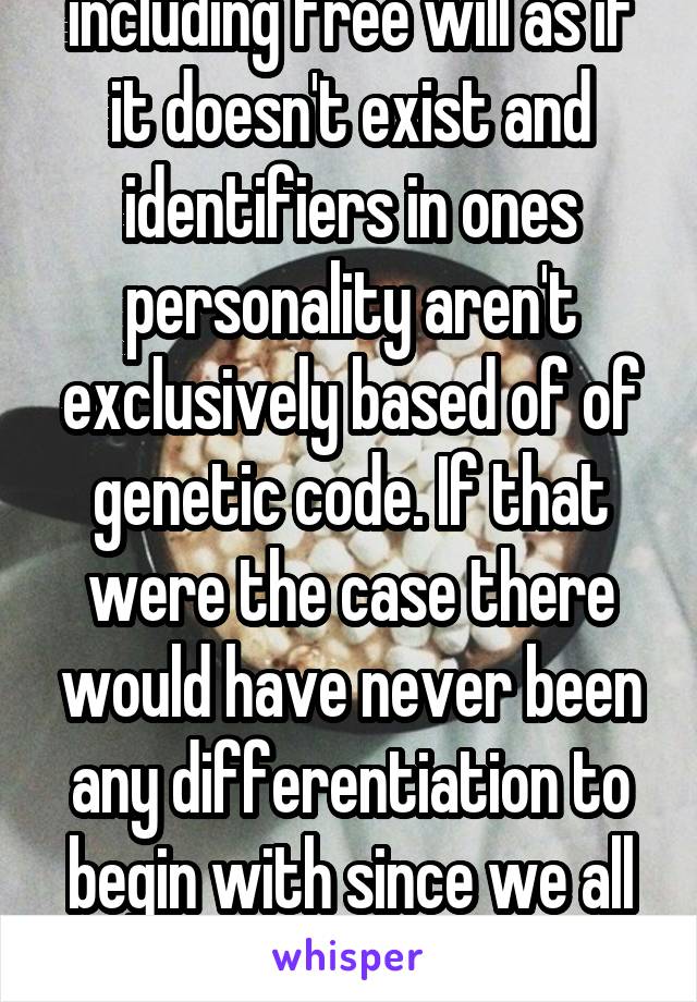 Maybe so but you're dis including free will as if it doesn't exist and identifiers in ones personality aren't exclusively based of of genetic code. If that were the case there would have never been any differentiation to begin with since we all developed from the same amoeba 