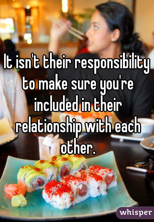 It isn't their responsibility to make sure you're included in their relationship with each other.