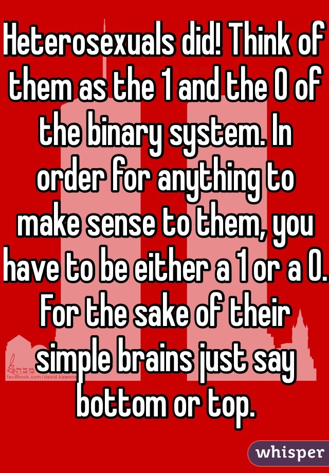 Heterosexuals did! Think of them as the 1 and the 0 of the binary system. In order for anything to make sense to them, you have to be either a 1 or a 0. For the sake of their simple brains just say bottom or top.