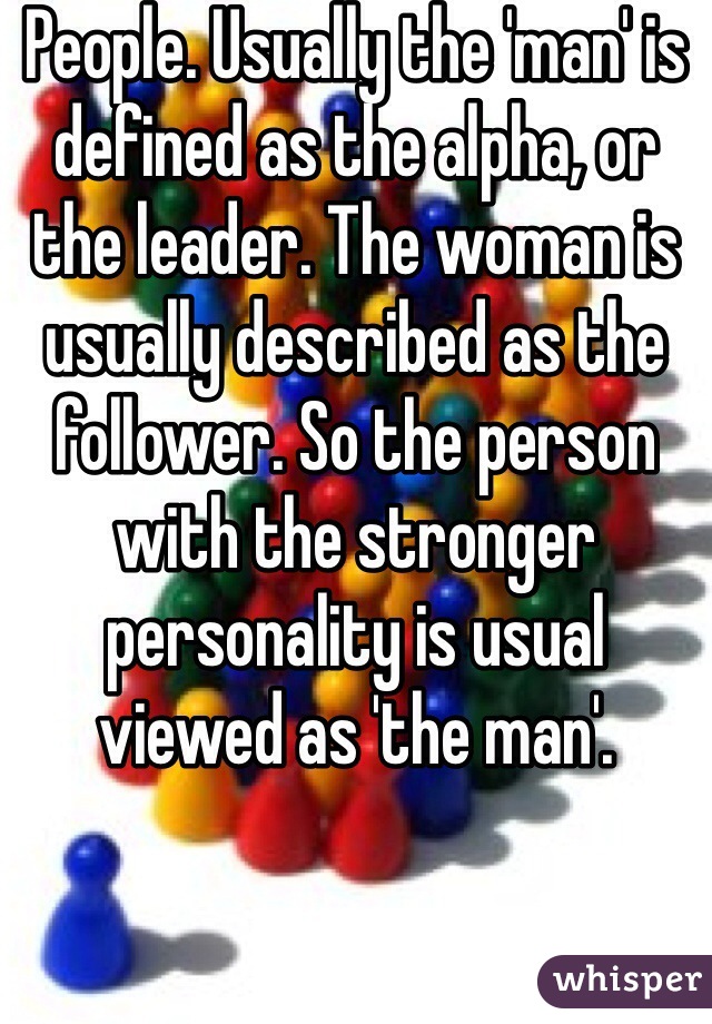 People. Usually the 'man' is defined as the alpha, or the leader. The woman is usually described as the follower. So the person with the stronger personality is usual viewed as 'the man'.