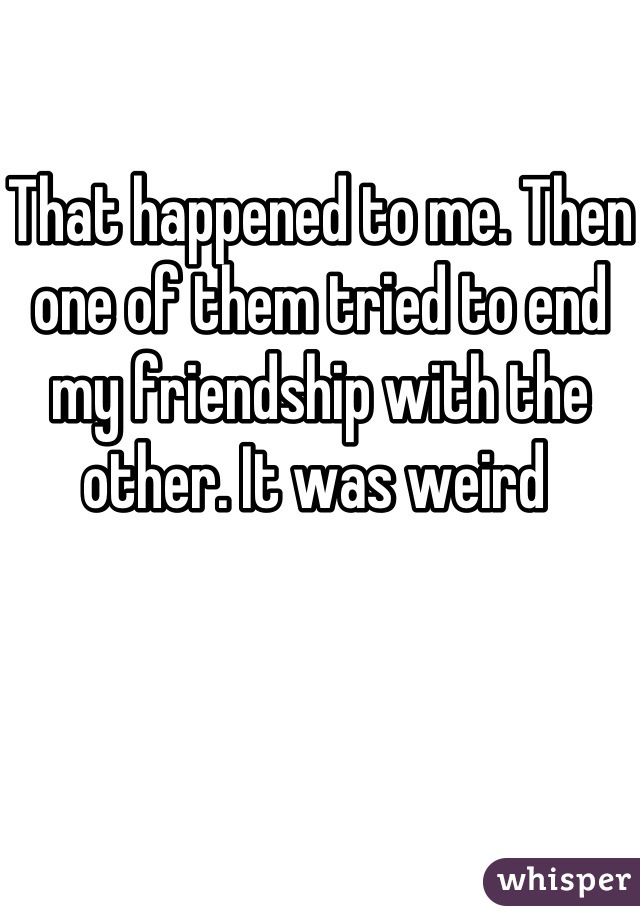 That happened to me. Then one of them tried to end my friendship with the other. It was weird 