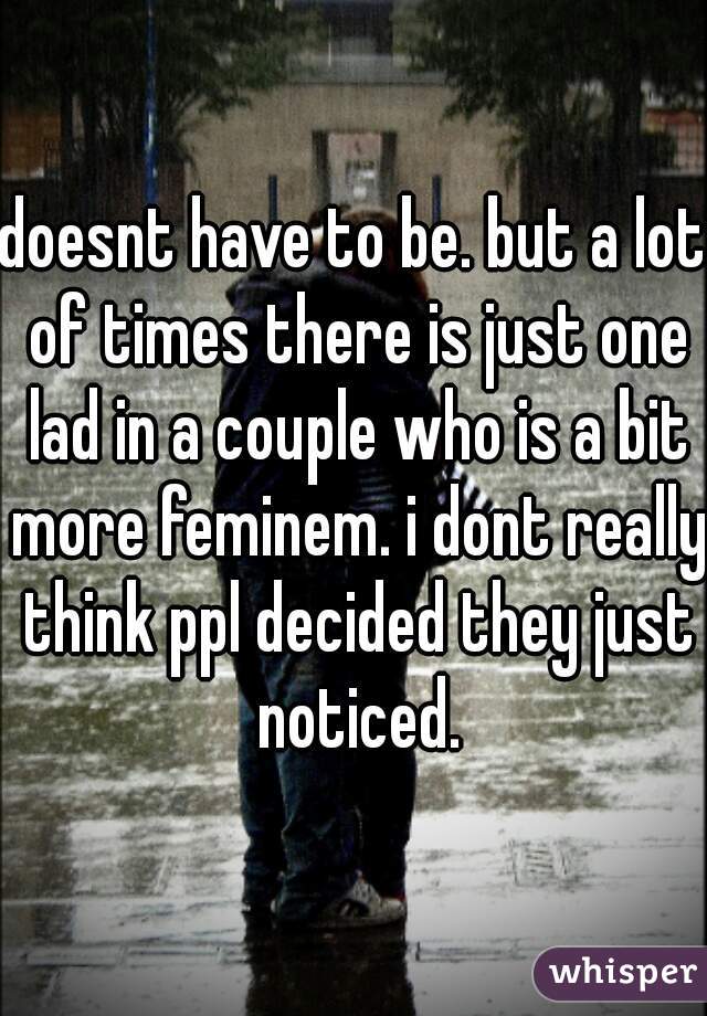 doesnt have to be. but a lot of times there is just one lad in a couple who is a bit more feminem. i dont really think ppl decided they just noticed.