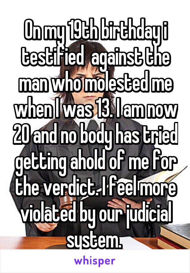 On my 19th birthday i testified  against the man who molested me when I was 13. I am now 20 and no body has tried getting ahold of me for the verdict. I feel more violated by our judicial system. 