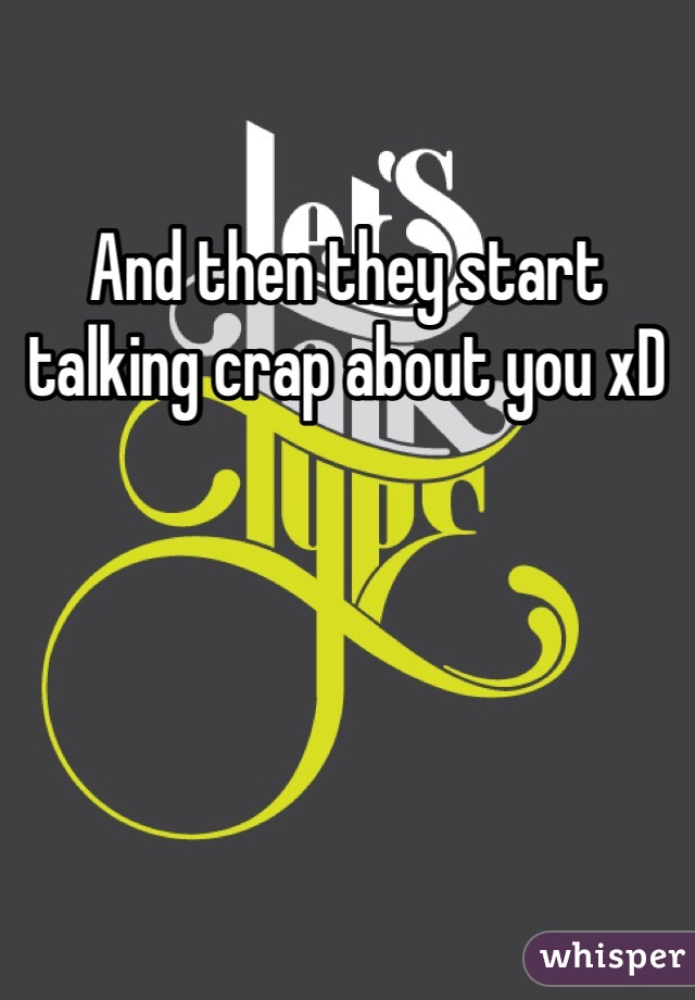 And then they start talking crap about you xD