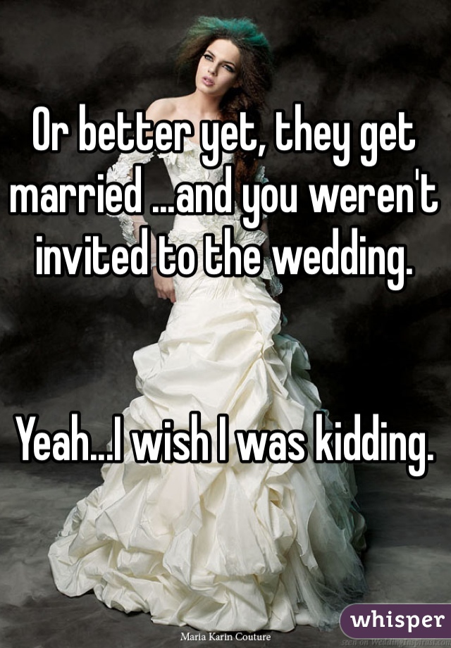 Or better yet, they get married ...and you weren't invited to the wedding. 


Yeah...I wish I was kidding. 