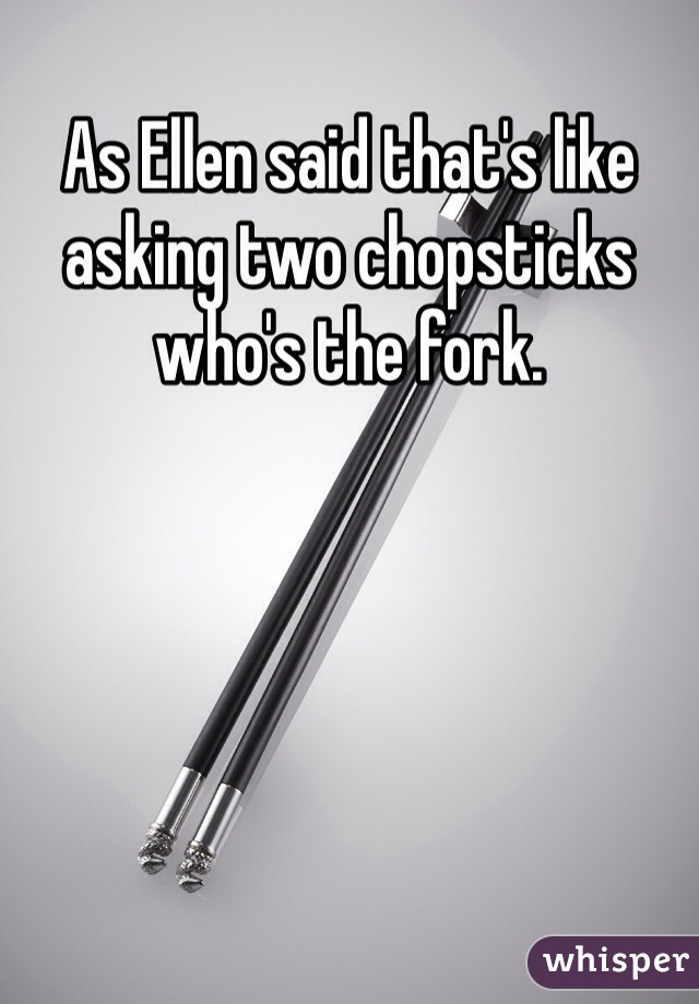 As Ellen said that's like asking two chopsticks who's the fork.
