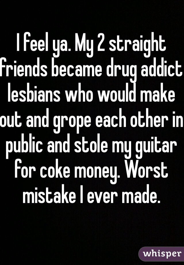 I feel ya. My 2 straight friends became drug addict lesbians who would make out and grope each other in public and stole my guitar for coke money. Worst mistake I ever made.