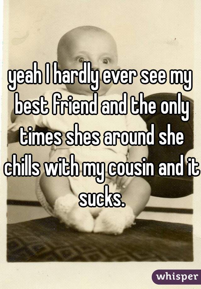 yeah I hardly ever see my best friend and the only times shes around she chills with my cousin and it sucks.