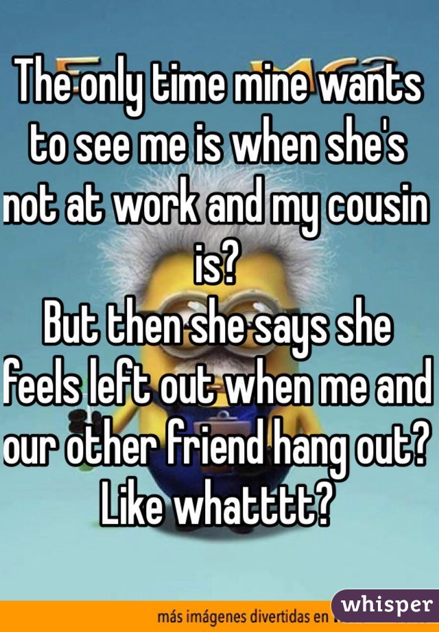 The only time mine wants to see me is when she's not at work and my cousin is? 
But then she says she feels left out when me and our other friend hang out? Like whatttt? 