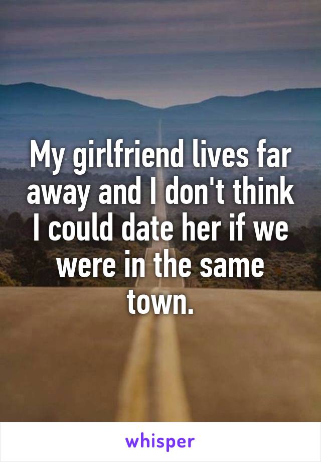 My girlfriend lives far away and I don't think I could date her if we were in the same town.