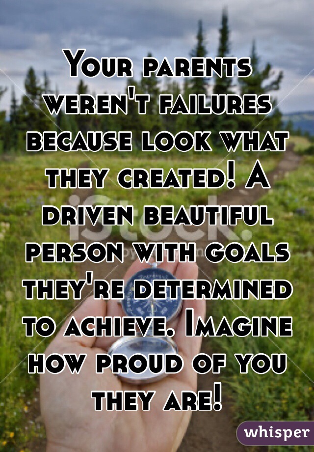 Your parents weren't failures because look what they created! A driven beautiful person with goals they're determined to achieve. Imagine how proud of you they are!