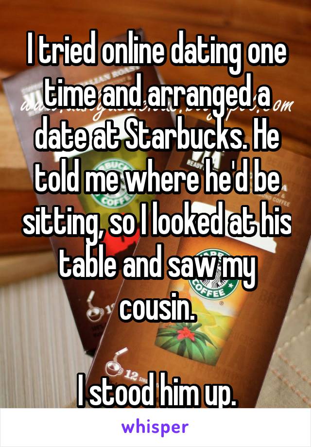 I tried online dating one time and arranged a date at Starbucks. He told me where he'd be sitting, so I looked at his table and saw my cousin.

I stood him up.