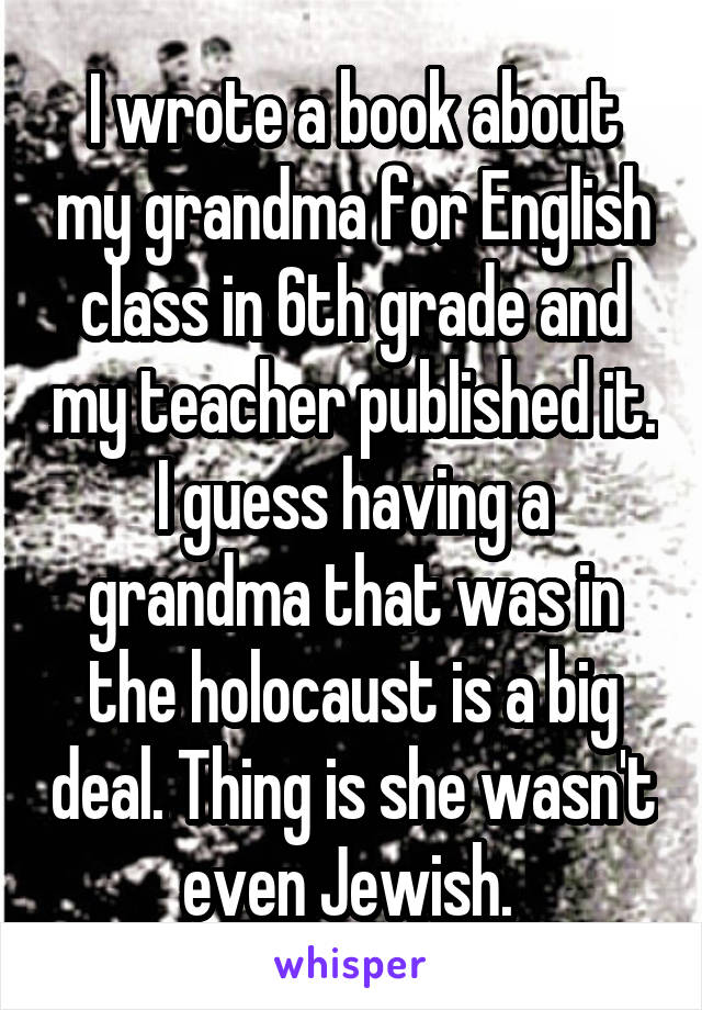 I wrote a book about my grandma for English class in 6th grade and my teacher published it. I guess having a grandma that was in the holocaust is a big deal. Thing is she wasn't even Jewish. 
