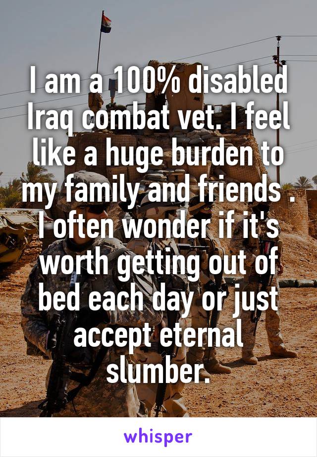 I am a 100% disabled Iraq combat vet. I feel like a huge burden to my family and friends . I often wonder if it's worth getting out of bed each day or just accept eternal slumber.