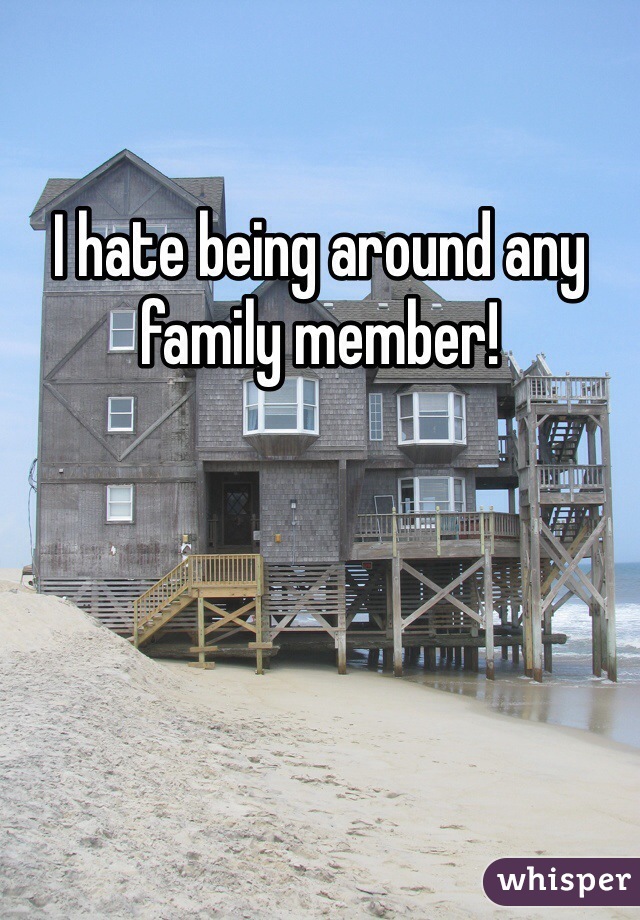 I hate being around any family member!