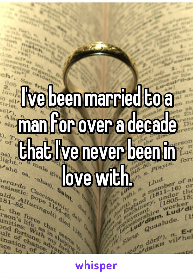 I've been married to a man for over a decade that I've never been in love with.