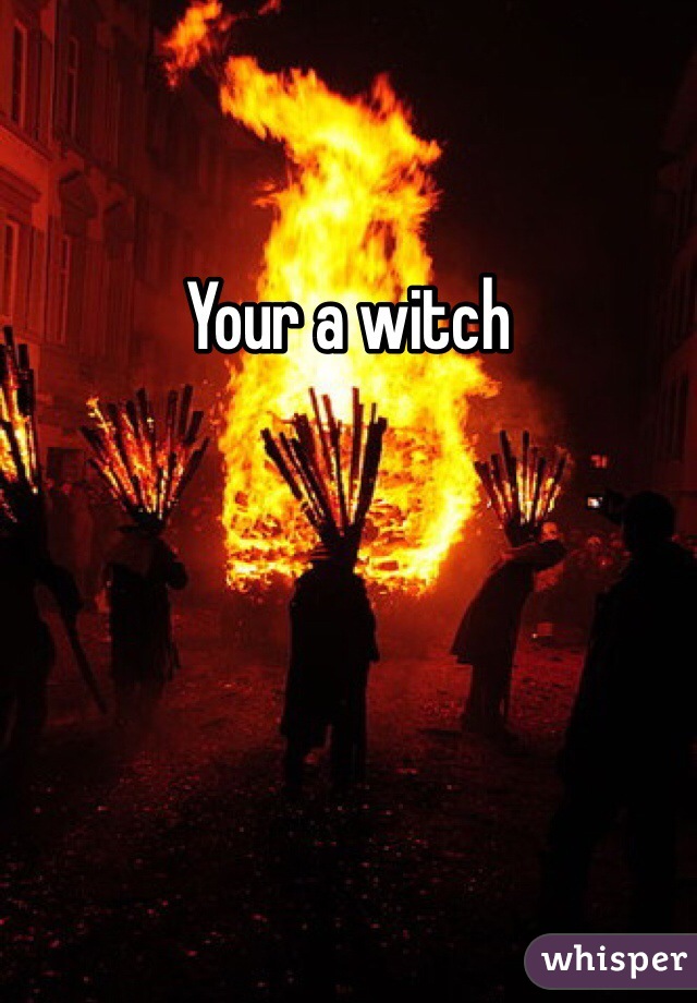 Your a witch 