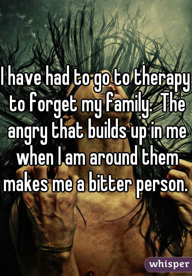 I have had to go to therapy to forget my family.  The angry that builds up in me when I am around them makes me a bitter person. 