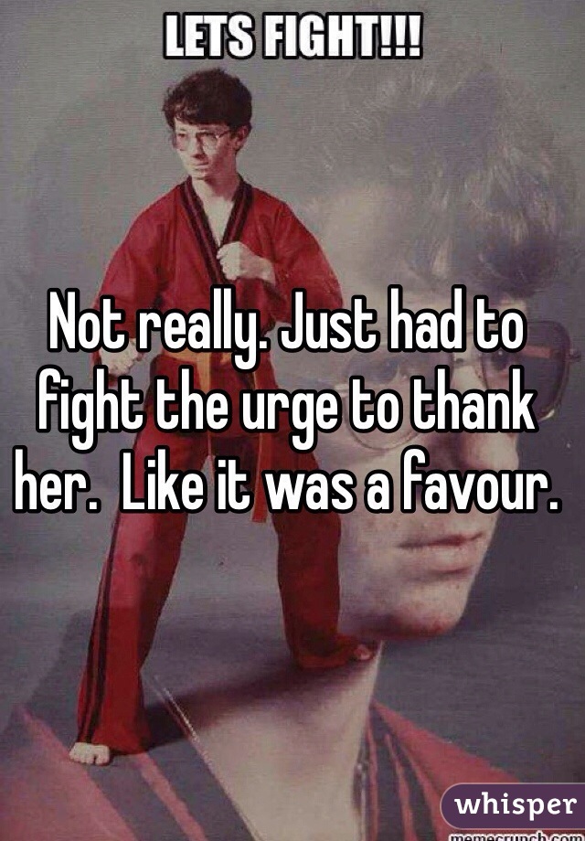 Not really. Just had to fight the urge to thank her.  Like it was a favour. 