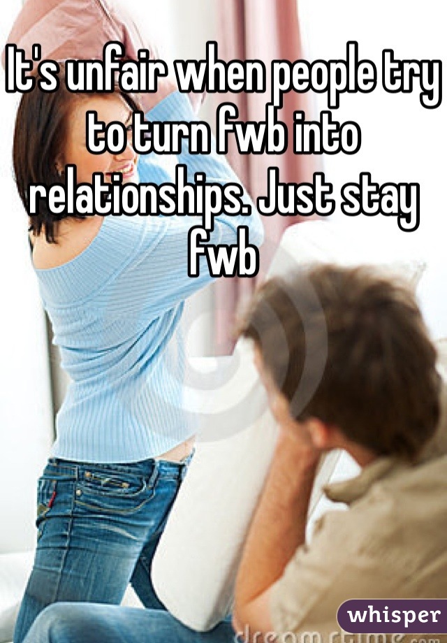 It's unfair when people try to turn fwb into relationships. Just stay fwb 