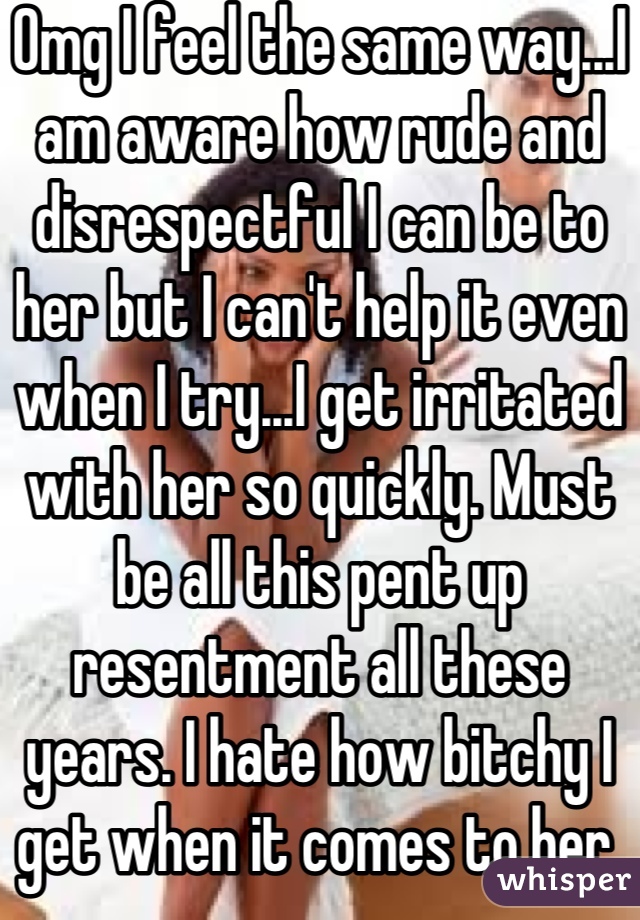 Omg I feel the same way...I am aware how rude and disrespectful I can be to her but I can't help it even when I try...I get irritated with her so quickly. Must be all this pent up resentment all these years. I hate how bitchy I get when it comes to her.