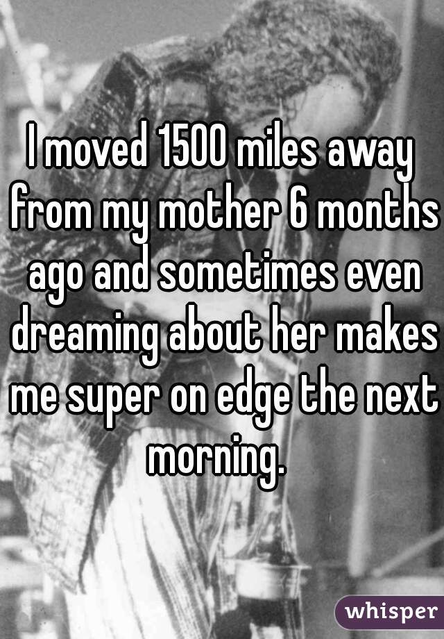 I moved 1500 miles away from my mother 6 months ago and sometimes even dreaming about her makes me super on edge the next morning.  