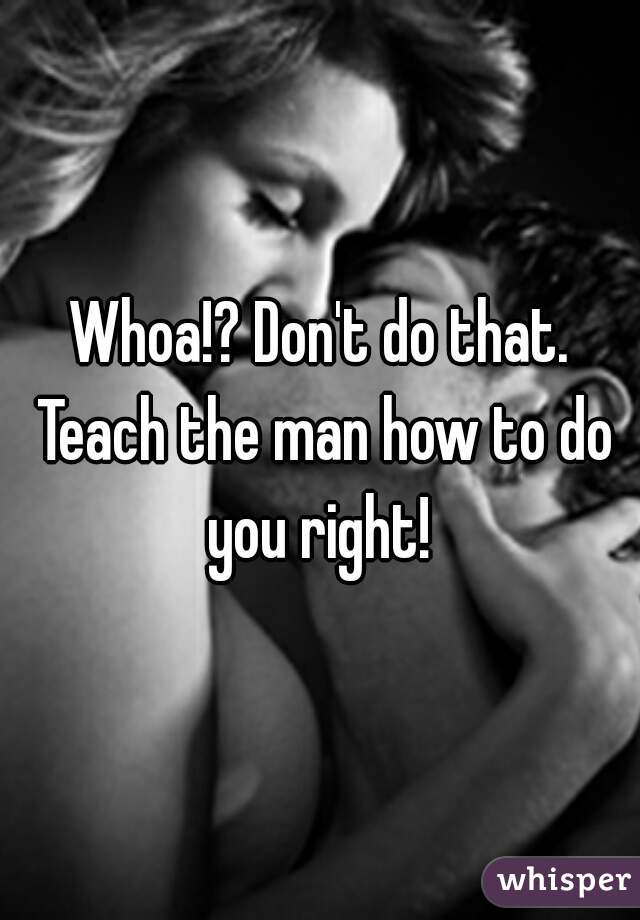 Whoa!? Don't do that. Teach the man how to do you right! 