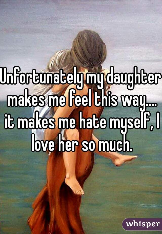 Unfortunately my daughter makes me feel this way.... it makes me hate myself, I love her so much.