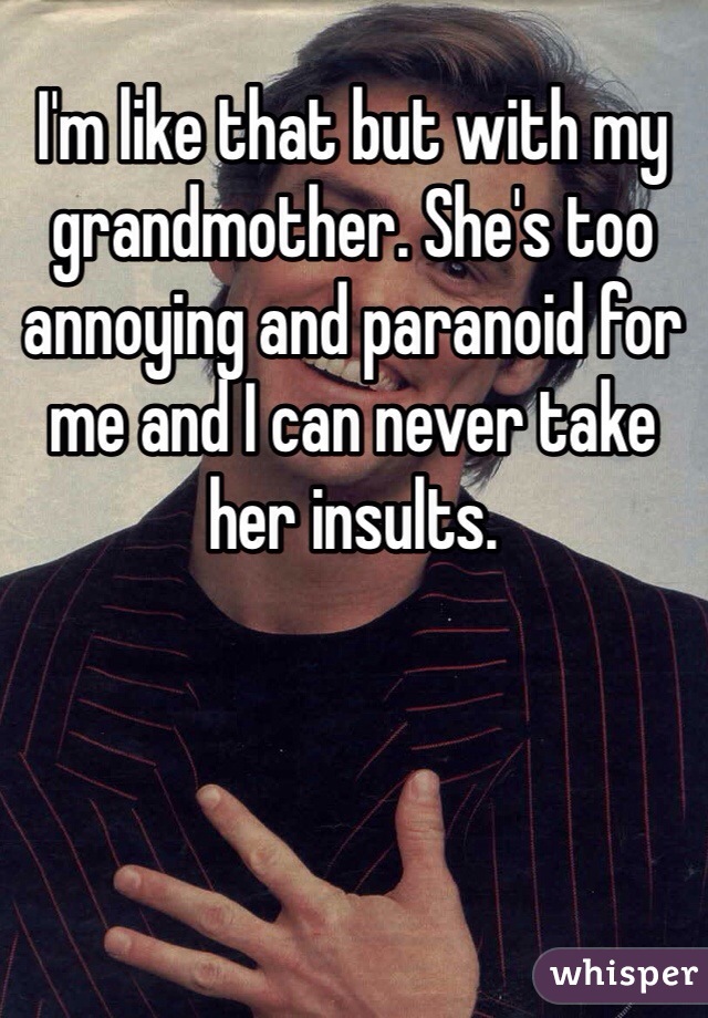 I'm like that but with my grandmother. She's too annoying and paranoid for me and I can never take her insults.