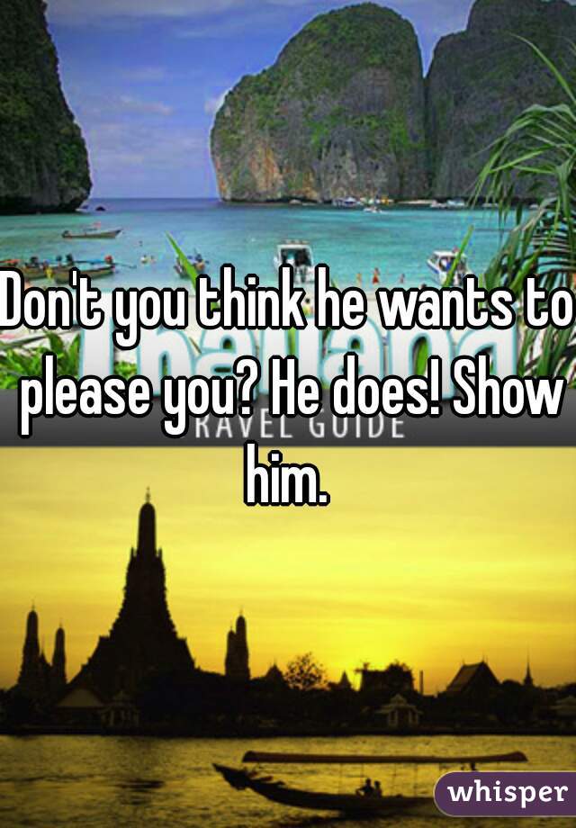 Don't you think he wants to please you? He does! Show him. 