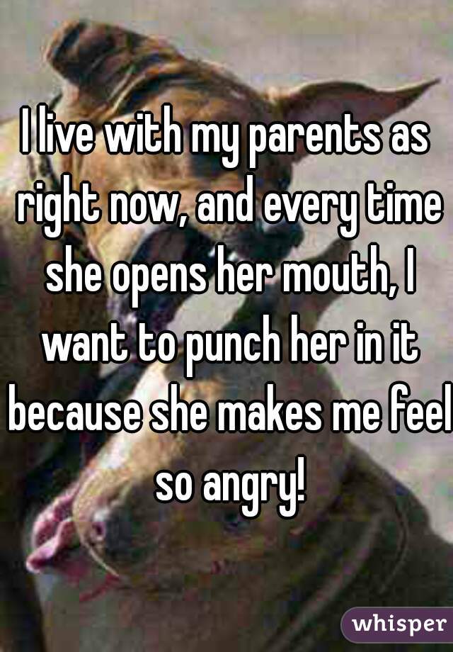 I live with my parents as right now, and every time she opens her mouth, I want to punch her in it because she makes me feel so angry!