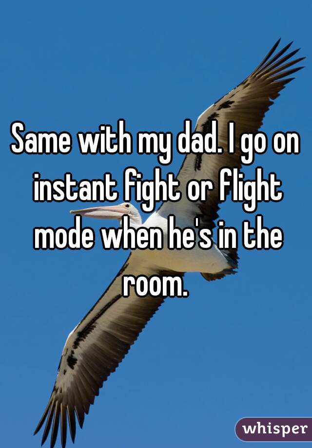 Same with my dad. I go on instant fight or flight mode when he's in the room. 