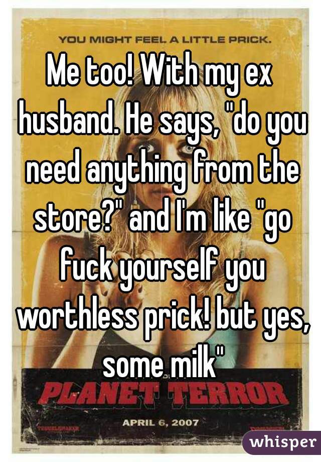Me too! With my ex husband. He says, "do you need anything from the store?" and I'm like "go fuck yourself you worthless prick! but yes, some milk"