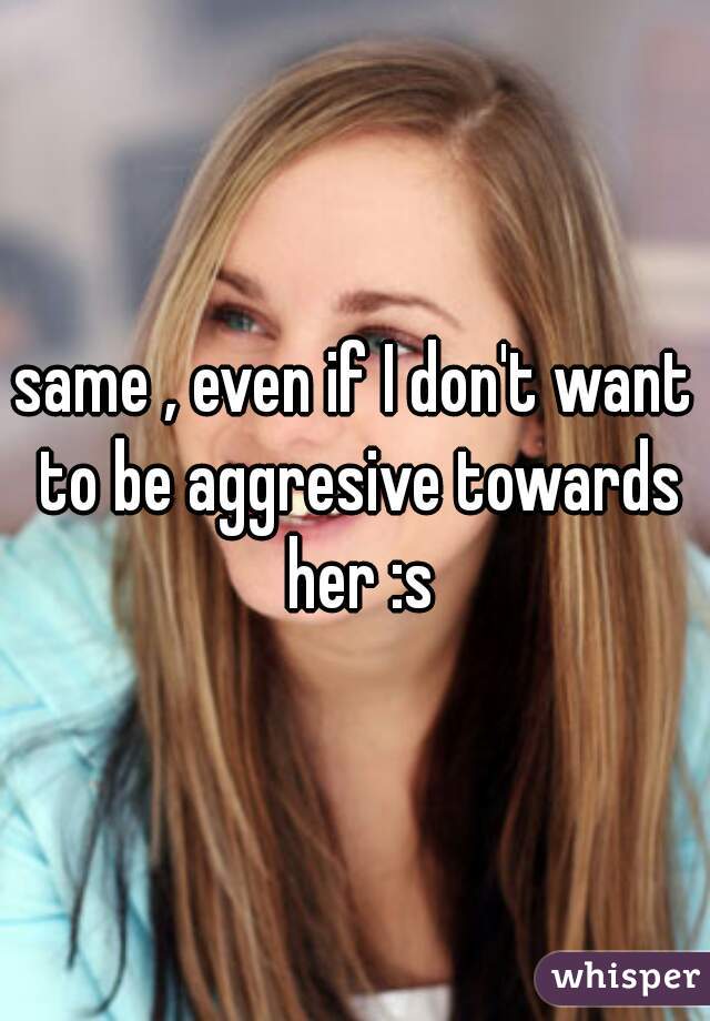 same , even if I don't want to be aggresive towards her :s