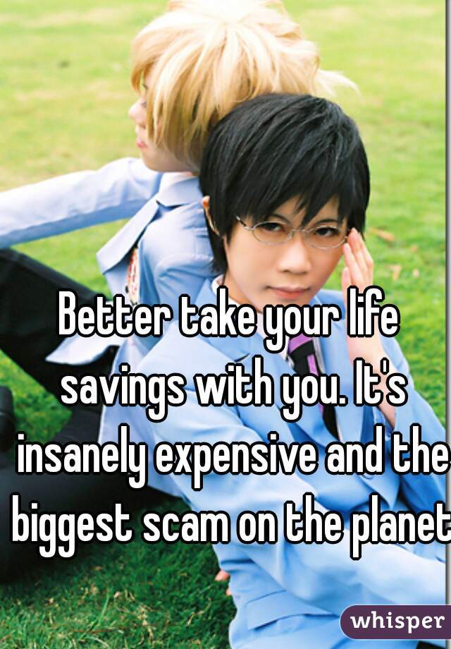 Better take your life savings with you. It's insanely expensive and the biggest scam on the planet!