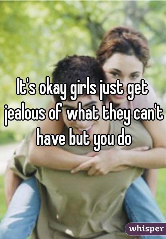 It's okay girls just get jealous of what they can't have but you do