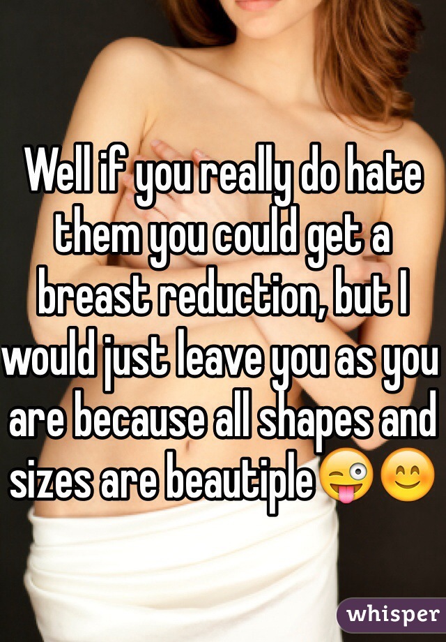 Well if you really do hate them you could get a breast reduction, but I would just leave you as you are because all shapes and sizes are beautiple😜😊