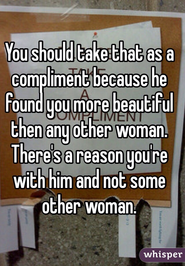 You should take that as a compliment because he found you more beautiful then any other woman. There's a reason you're with him and not some other woman. 