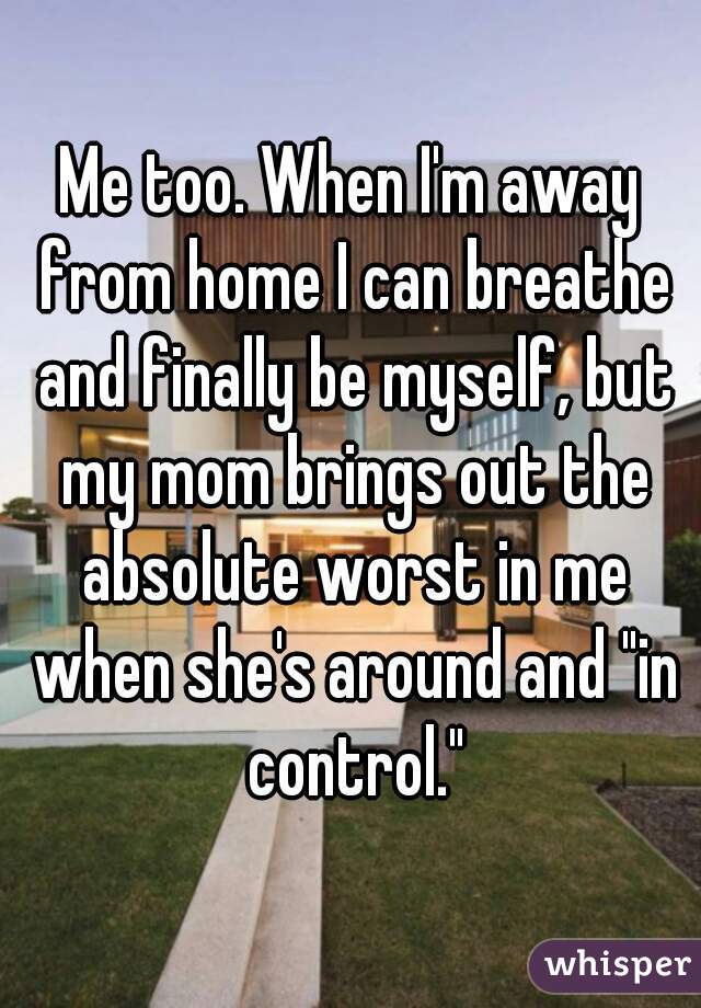 Me too. When I'm away from home I can breathe and finally be myself, but my mom brings out the absolute worst in me when she's around and "in control."