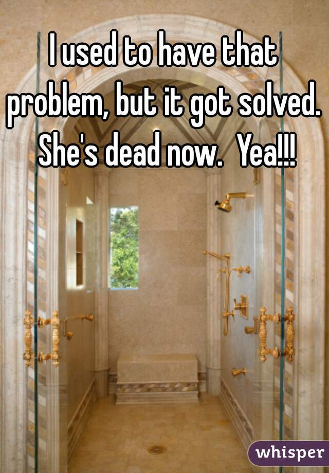I used to have that problem, but it got solved.  She's dead now.  Yea!!!
